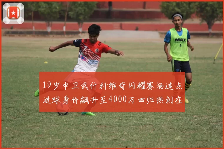 19岁中卫武什科维奇闪耀赛场造点进球身价飙升至4000万回归热刺在即