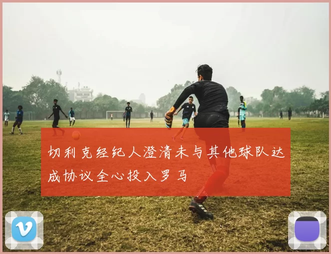 切利克经纪人澄清未与其他球队达成协议全心投入罗马