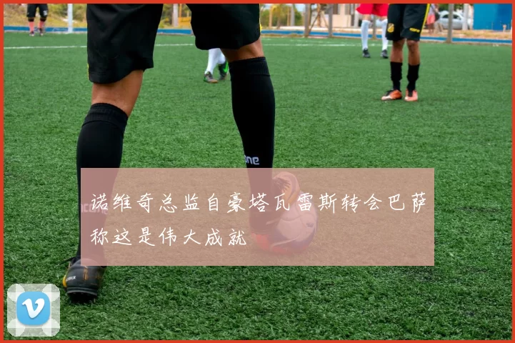 诺维奇总监自豪塔瓦雷斯转会巴萨称这是伟大成就