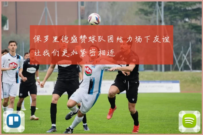 保罗里德盛赞球队团结力场下友谊让我们更加紧密相连