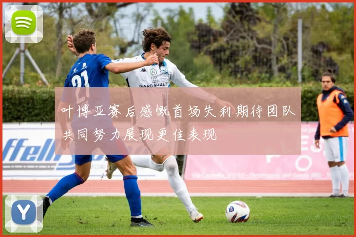 叶博亚赛后感慨首场失利期待团队共同努力展现更佳表现