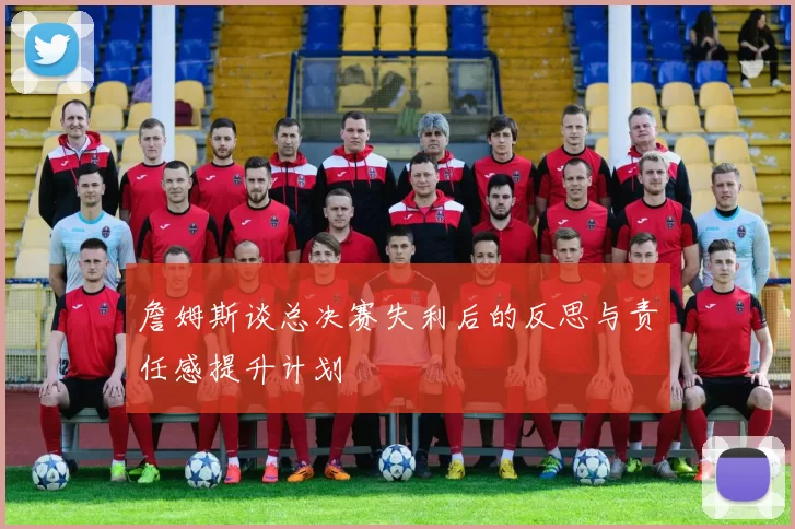 詹姆斯谈总决赛失利后的反思与责任感提升计划