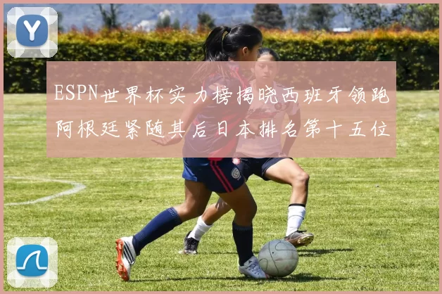 ESPN世界杯实力榜揭晓西班牙领跑阿根廷紧随其后日本排名第十五位
