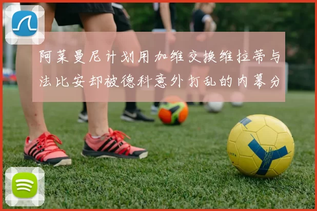 阿莱曼尼计划用加维交换维拉蒂与法比安却被德科意外打乱的内幕分析