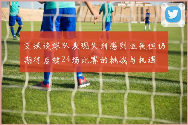 艾顿谈球队表现失利感到沮丧但仍期待后续24场比赛的挑战与机遇