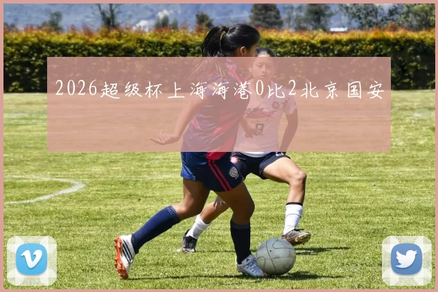 2026超级杯上海海港0比2北京国安