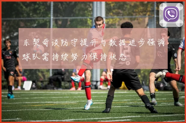 东契奇谈防守提升与数据进步强调球队需持续努力保持状态