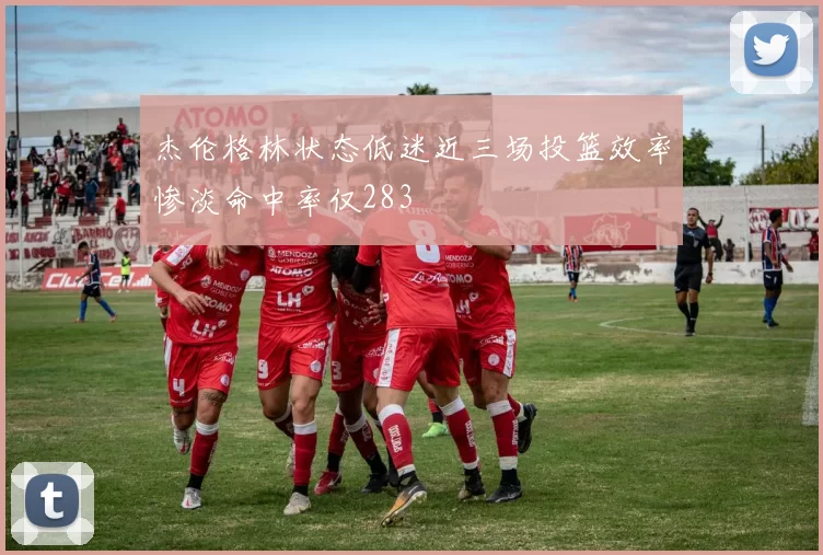 杰伦格林状态低迷近三场投篮效率惨淡命中率仅283