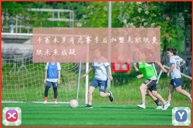 卡塞米罗考虑赛季后加盟美职联曼联未来成疑