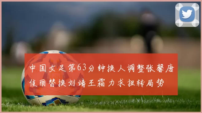 中国女足第63分钟换人调整张馨唐佳丽替换刘靖王霜力求扭转局势