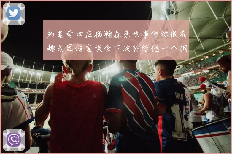 约基奇回应杨瀚森亲吻事件称很有趣或因语言误会下次将给他一个拥抱