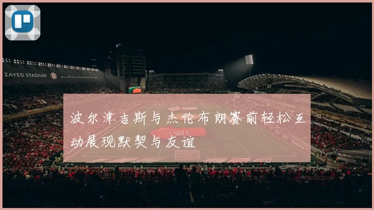 波尔津吉斯与杰伦布朗赛前轻松互动展现默契与友谊