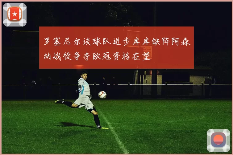 罗塞尼尔谈球队进步库库缺阵阿森纳战役争夺欧冠资格在望
