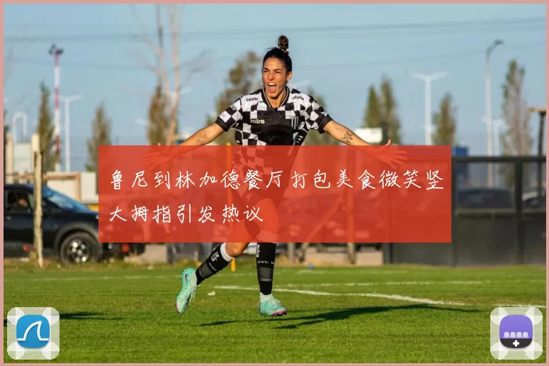 鲁尼到林加德餐厅打包美食微笑竖大拇指引发热议
