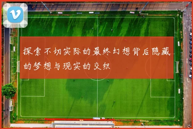 探索不切实际的最终幻想背后隐藏的梦想与现实的交织