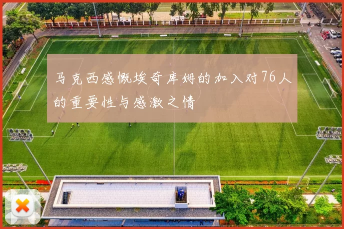 马克西感慨埃奇库姆的加入对76人的重要性与感激之情