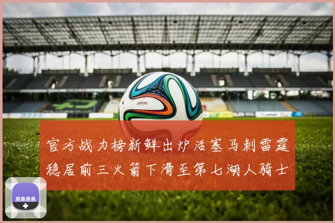 官方战力榜新鲜出炉活塞马刺雷霆稳居前三火箭下滑至第七湖人骑士表现不佳