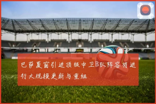 巴萨夏窗引进顶级中卫B队阵容将进行大规模更新与重组