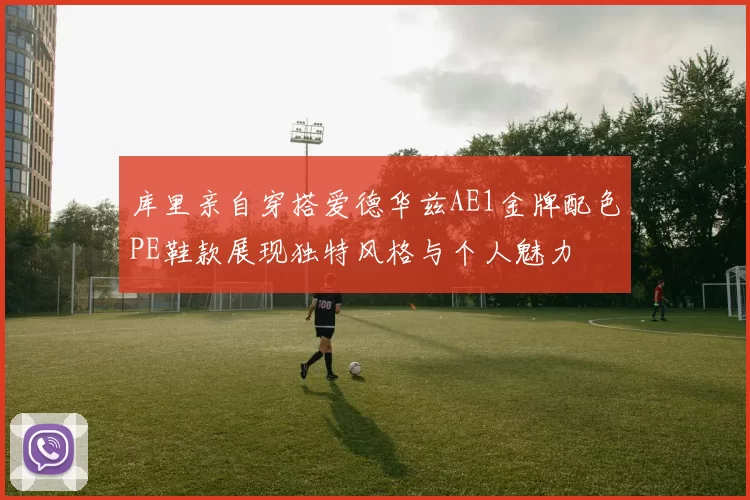 库里亲自穿搭爱德华兹AE1金牌配色PE鞋款展现独特风格与个人魅力