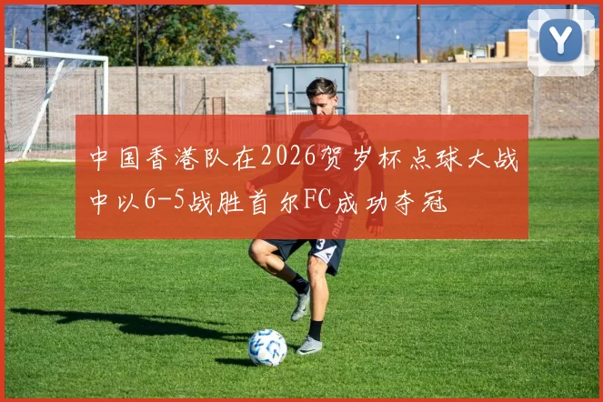 中国香港队在2026贺岁杯点球大战中以6-5战胜首尔FC成功夺冠