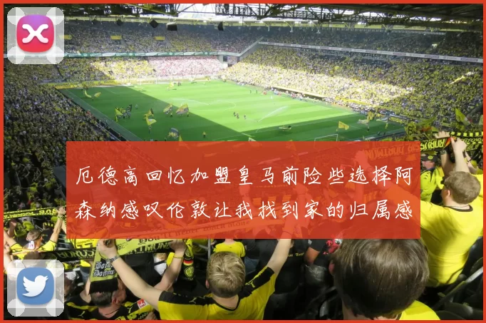 厄德高回忆加盟皇马前险些选择阿森纳感叹伦敦让我找到家的归属感