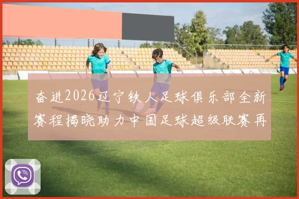 奋进2026辽宁铁人足球俱乐部全新赛程揭晓助力中国足球超级联赛再创辉煌