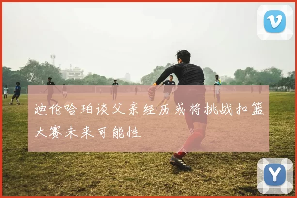 迪伦哈珀谈父亲经历或将挑战扣篮大赛未来可能性