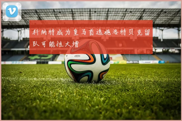 科纳特成为皇马首选施洛特贝克留队可能性大增