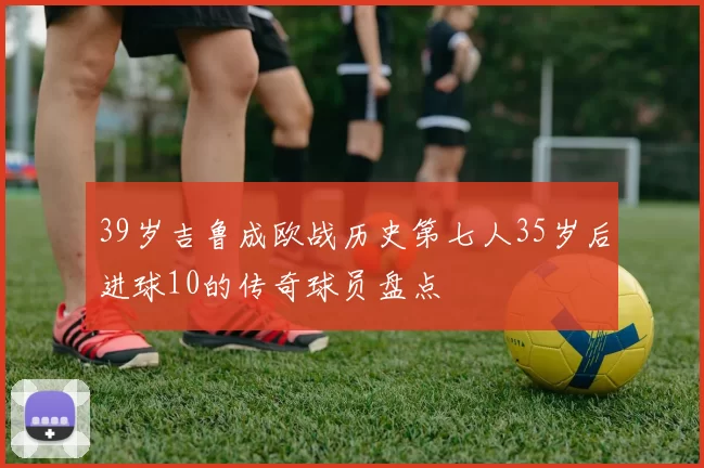 39岁吉鲁成欧战历史第七人35岁后进球10的传奇球员盘点
