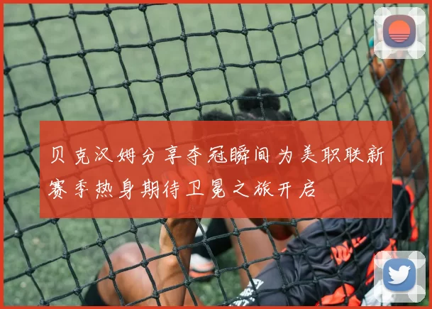 贝克汉姆分享夺冠瞬间为美职联新赛季热身期待卫冕之旅开启