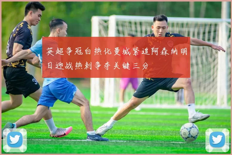 英超争冠白热化曼城紧追阿森纳明日迎战热刺争夺关键三分